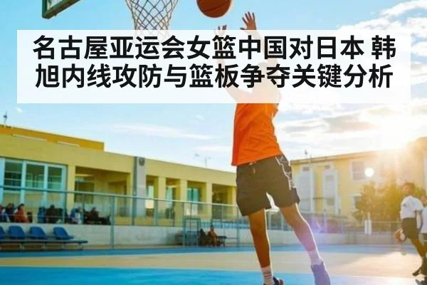 名古屋亚运会女篮中国对日本 韩旭内线攻防与篮板争夺关键分析