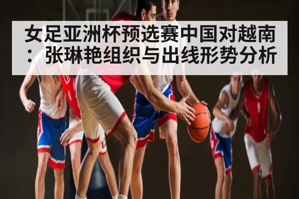 女足亚洲杯预选赛中国对越南:张琳艳组织与出线形势分析