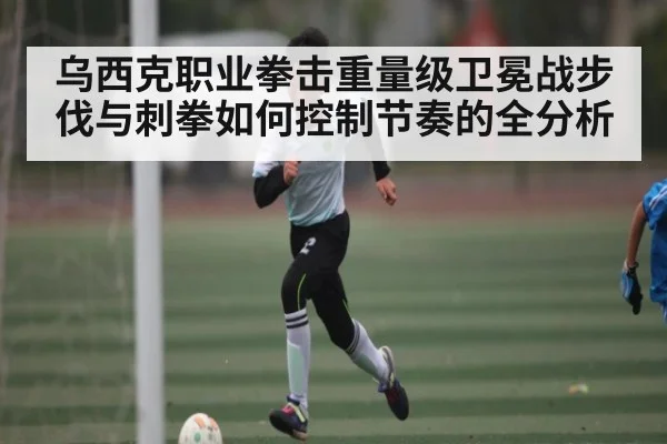 乌西克职业拳击重量级卫冕战步伐与刺拳如何控制节奏的全分析